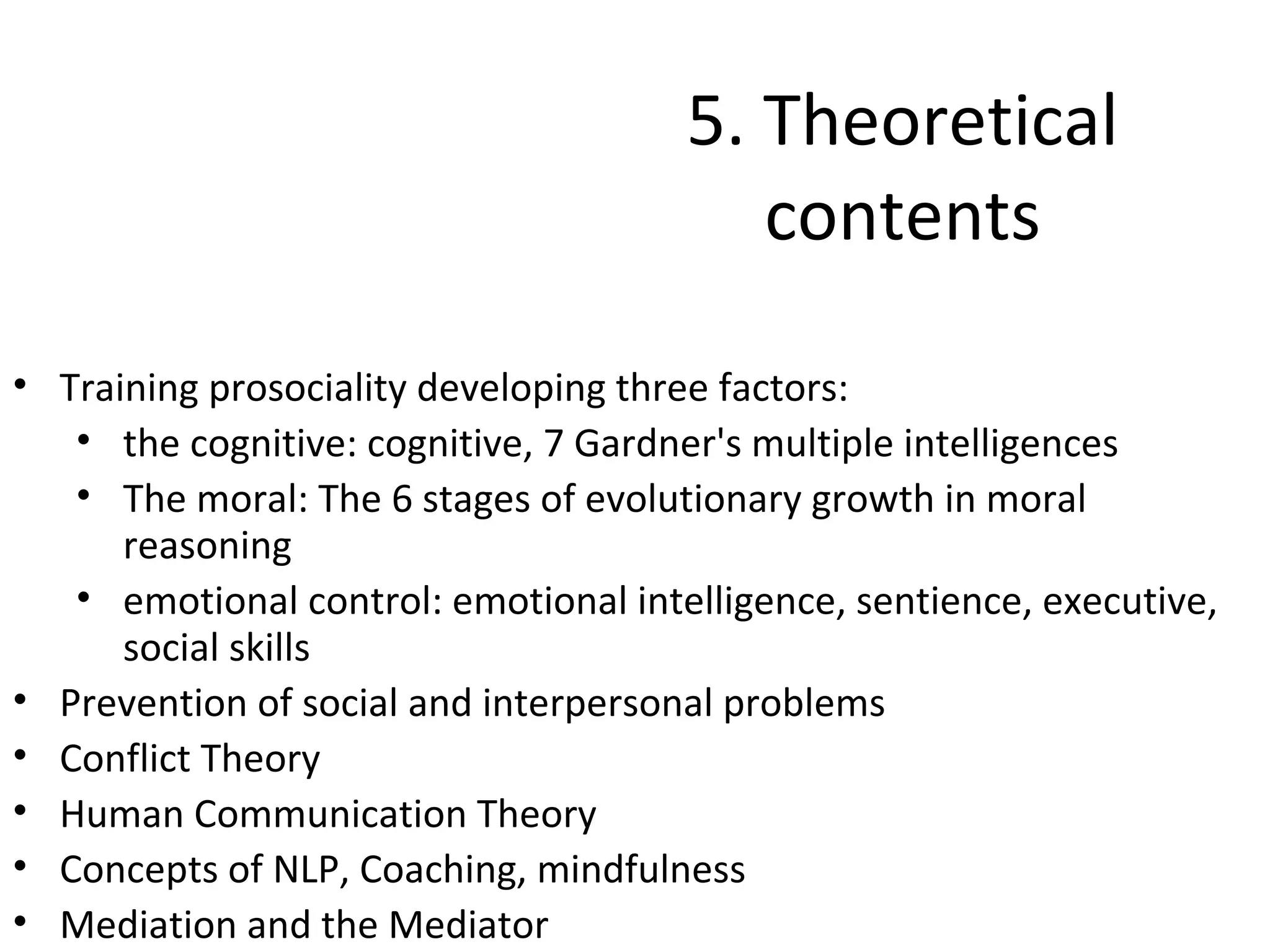 5. Theoretical
                                         contents

• Training prosociality developing three factors:
   • the cognitive: cognitive, 7 Gardner's multiple intelligences
   • The moral: The 6 stages of evolutionary growth in moral
      reasoning
   • emotional control: emotional intelligence, sentience, executive,
      social skills
• Prevention of social and interpersonal problems
• Conflict Theory
• Human Communication Theory
• Concepts of NLP, Coaching, mindfulness
• Mediation and the Mediator
 