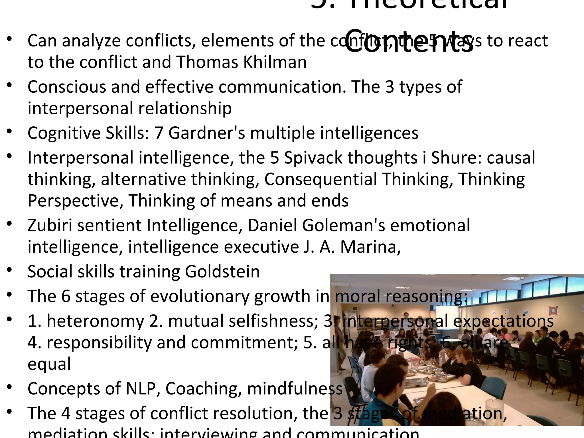 5. Theoretical
•                                            Contents
    Can analyze conflicts, elements of the conflict, the 5 ways to react
    to the conflict and Thomas Khilman
• Conscious and effective communication. The 3 types of
  interpersonal relationship
• Cognitive Skills: 7 Gardner's multiple intelligences
• Interpersonal intelligence, the 5 Spivack thoughts i Shure: causal
  thinking, alternative thinking, Consequential Thinking, Thinking
  Perspective, Thinking of means and ends
• Zubiri sentient Intelligence, Daniel Goleman's emotional
  intelligence, intelligence executive J. A. Marina,
• Social skills training Goldstein
• The 6 stages of evolutionary growth in moral reasoning:
• 1. heteronomy 2. mutual selfishness; 3. interpersonal expectations
  4. responsibility and commitment; 5. all have rights; 6. all are
  equal
• Concepts of NLP, Coaching, mindfulness
• The 4 stages of conflict resolution, the 3 stages of mediation,
 