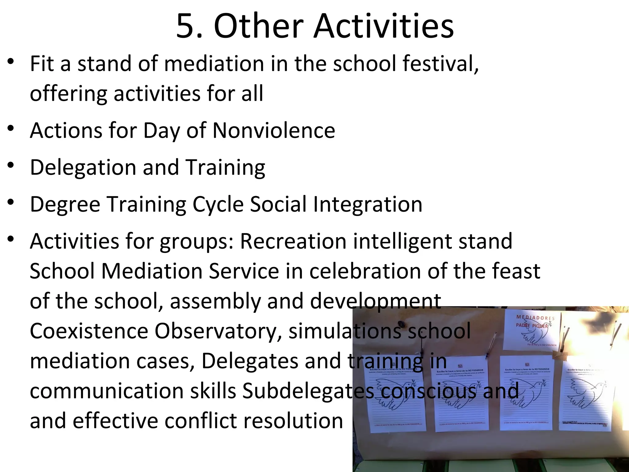 5. Other Activities
• Fit a stand of mediation in the school festival,
  offering activities for all
• Actions for Day of Nonviolence
• Delegation and Training
• Degree Training Cycle Social Integration
• Activities for groups: Recreation intelligent stand
  School Mediation Service in celebration of the feast
  of the school, assembly and development
  Coexistence Observatory, simulations school
  mediation cases, Delegates and training in
  communication skills Subdelegates conscious and
  and effective conflict resolution
 