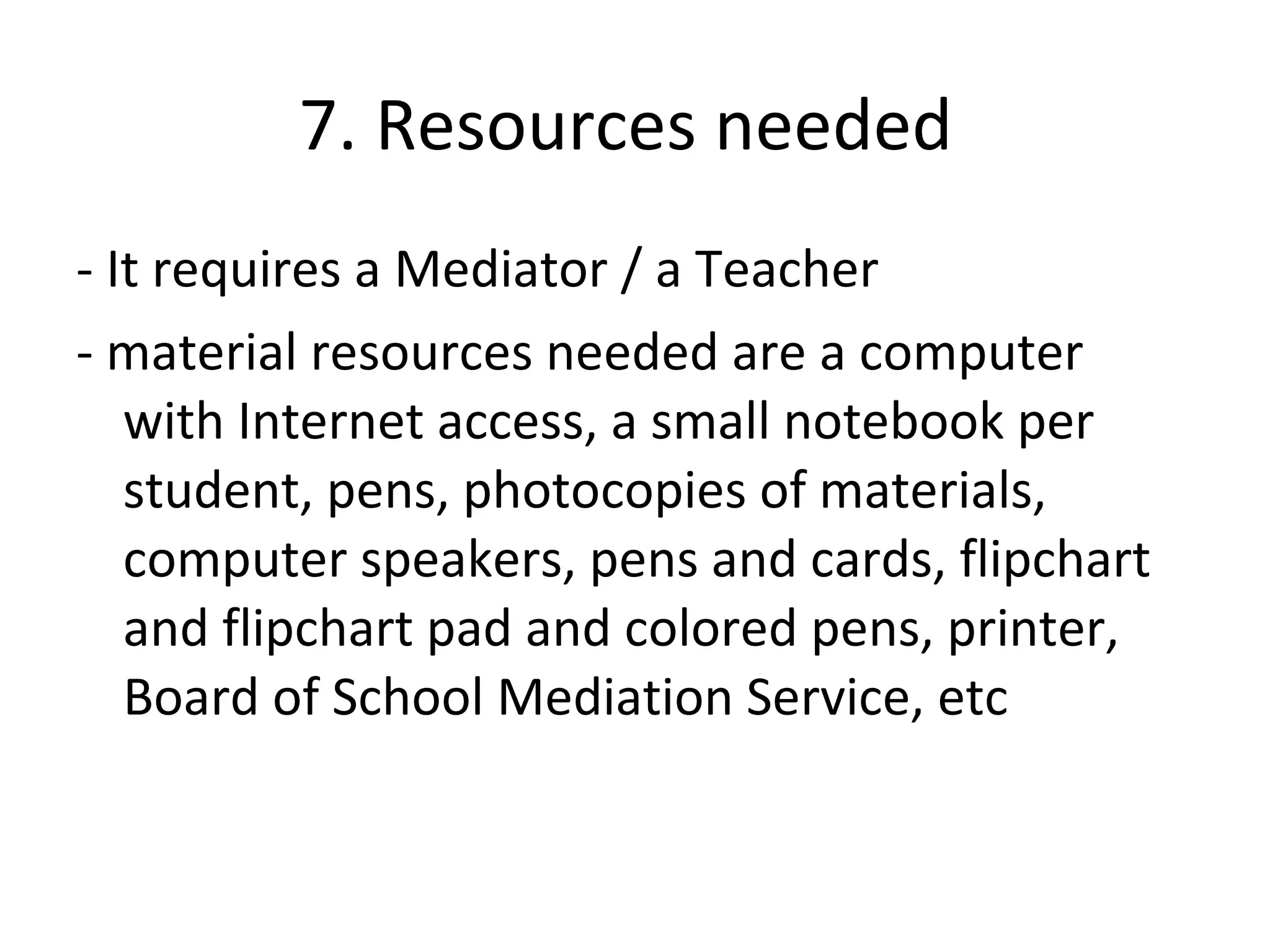 7. Resources needed
- It requires a Mediator / a Teacher
- material resources needed are a computer
   with Internet access, a small notebook per
   student, pens, photocopies of materials,
   computer speakers, pens and cards, flipchart
   and flipchart pad and colored pens, printer,
   Board of School Mediation Service, etc
 