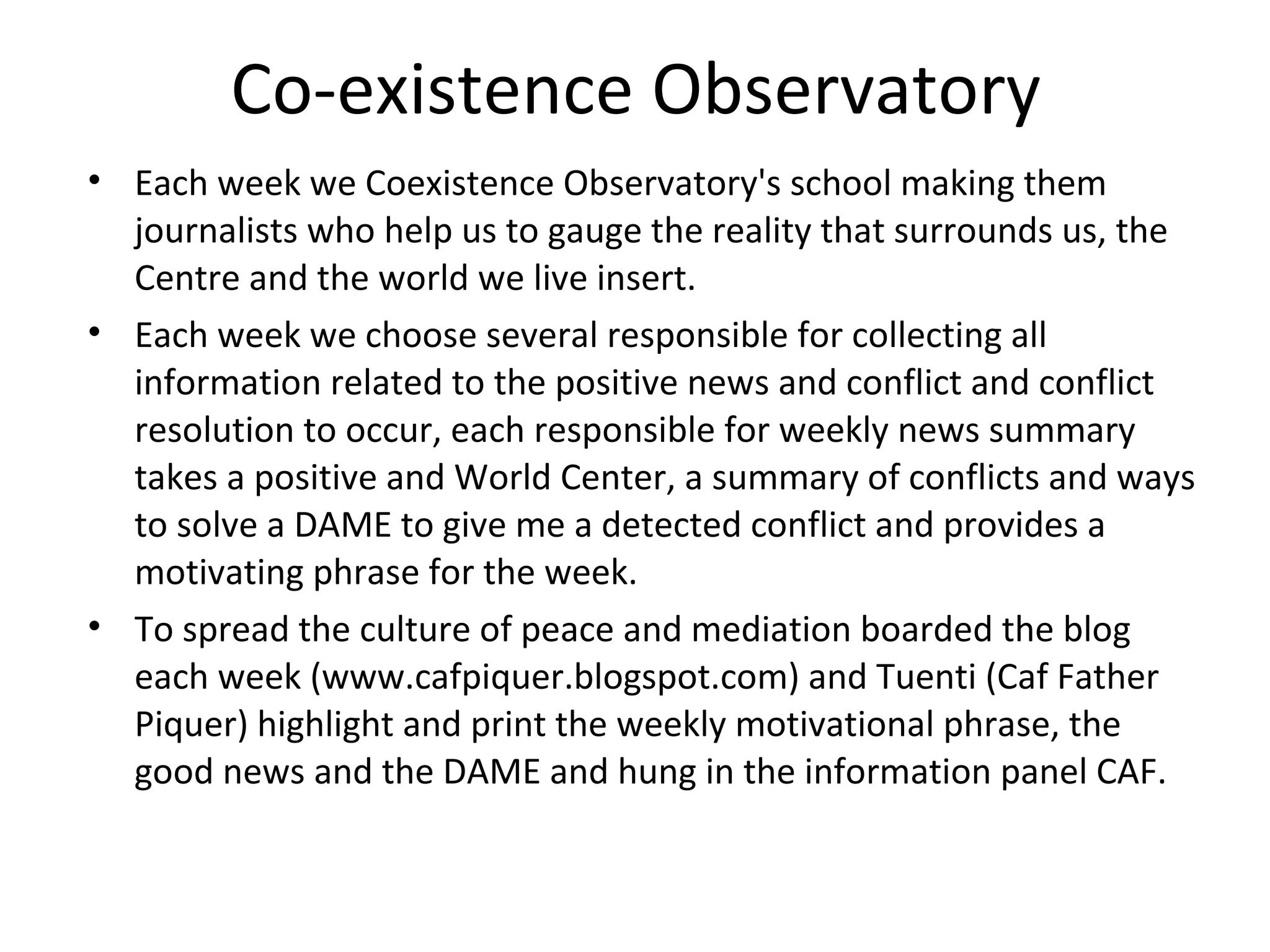 Co-existence Observatory
• Each week we Coexistence Observatory's school making them
  journalists who help us to gauge the reality that surrounds us, the
  Centre and the world we live insert.
• Each week we choose several responsible for collecting all
  information related to the positive news and conflict and conflict
  resolution to occur, each responsible for weekly news summary
  takes a positive and World Center, a summary of conflicts and ways
  to solve a DAME to give me a detected conflict and provides a
  motivating phrase for the week.
• To spread the culture of peace and mediation boarded the blog
  each week (www.cafpiquer.blogspot.com) and Tuenti (Caf Father
  Piquer) highlight and print the weekly motivational phrase, the
  good news and the DAME and hung in the information panel CAF.
 