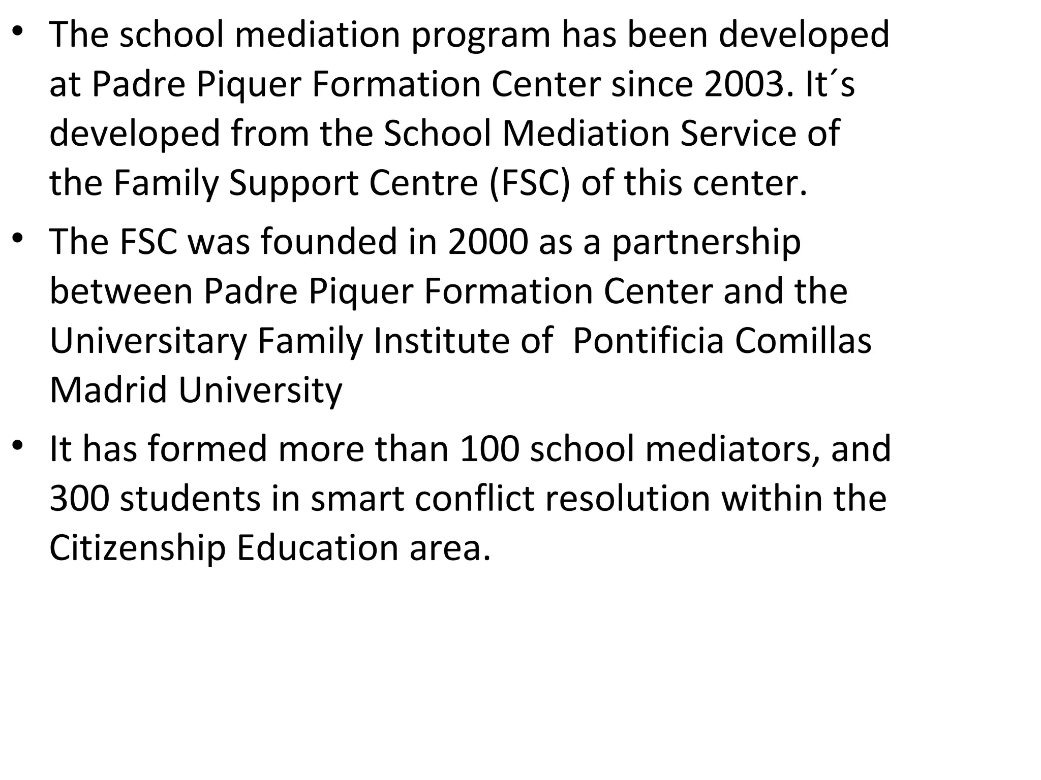 • The school mediation program has been developed
  at Padre Piquer Formation Center since 2003. It´s
  developed from the School Mediation Service of
  the Family Support Centre (FSC) of this center.
• The FSC was founded in 2000 as a partnership
  between Padre Piquer Formation Center and the
  Universitary Family Institute of Pontificia Comillas
  Madrid University
• It has formed more than 100 school mediators, and
  300 students in smart conflict resolution within the
  Citizenship Education area.
 
