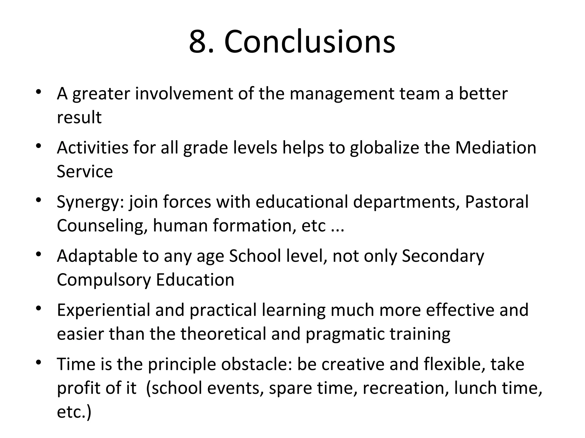 8. Conclusions
• A greater involvement of the management team a better
  result
• Activities for all grade levels helps to globalize the Mediation
  Service
• Synergy: join forces with educational departments, Pastoral
  Counseling, human formation, etc ...
• Adaptable to any age School level, not only Secondary
  Compulsory Education
• Experiential and practical learning much more effective and
  easier than the theoretical and pragmatic training
• Time is the principle obstacle: be creative and flexible, take
  profit of it (school events, spare time, recreation, lunch time,
  etc.)
 