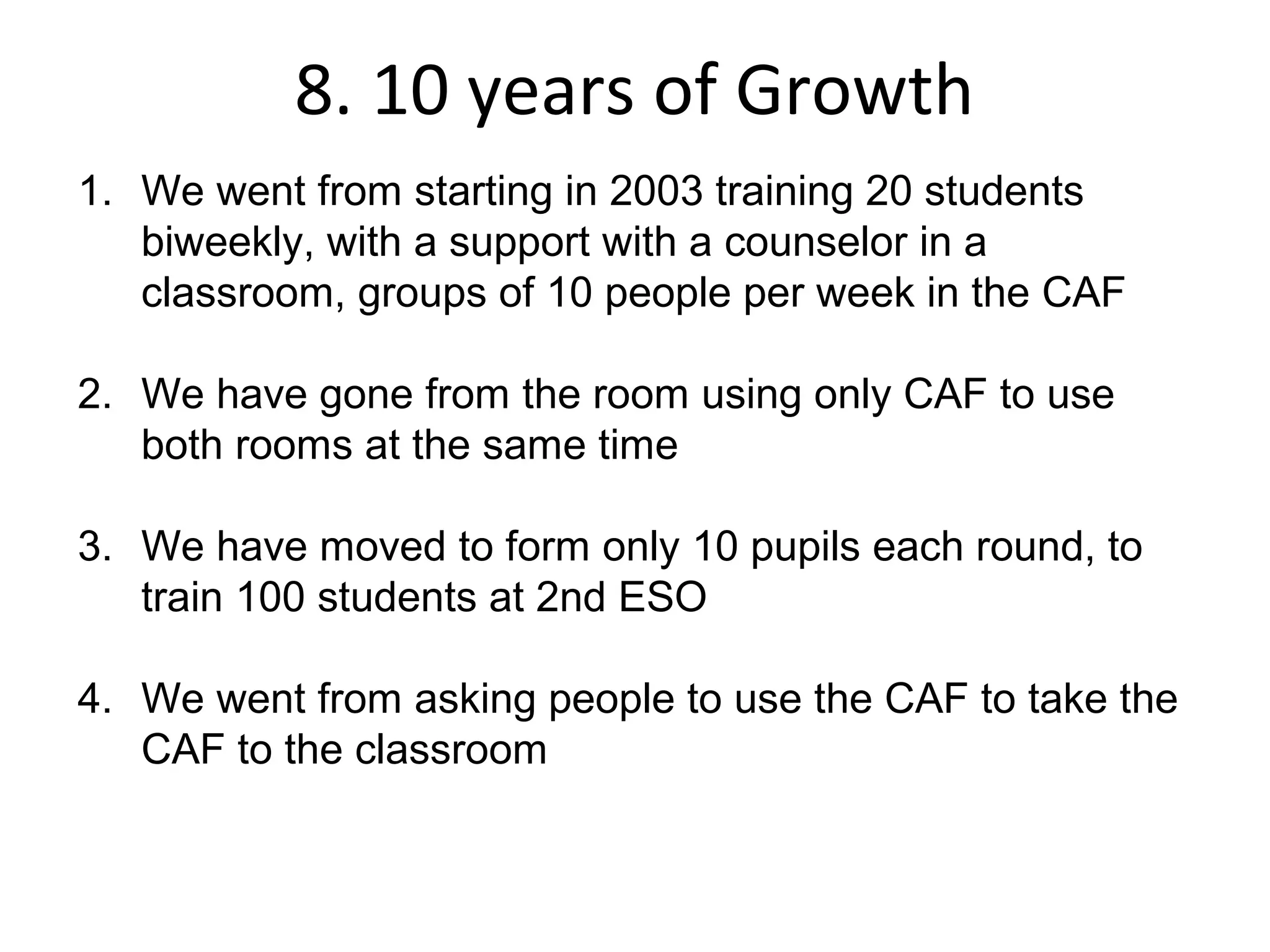 8. 10 years of Growth
1. We went from starting in 2003 training 20 students
   biweekly, with a support with a counselor in a
   classroom, groups of 10 people per week in the CAF

2. We have gone from the room using only CAF to use
   both rooms at the same time

3. We have moved to form only 10 pupils each round, to
   train 100 students at 2nd ESO

4. We went from asking people to use the CAF to take the
   CAF to the classroom
 