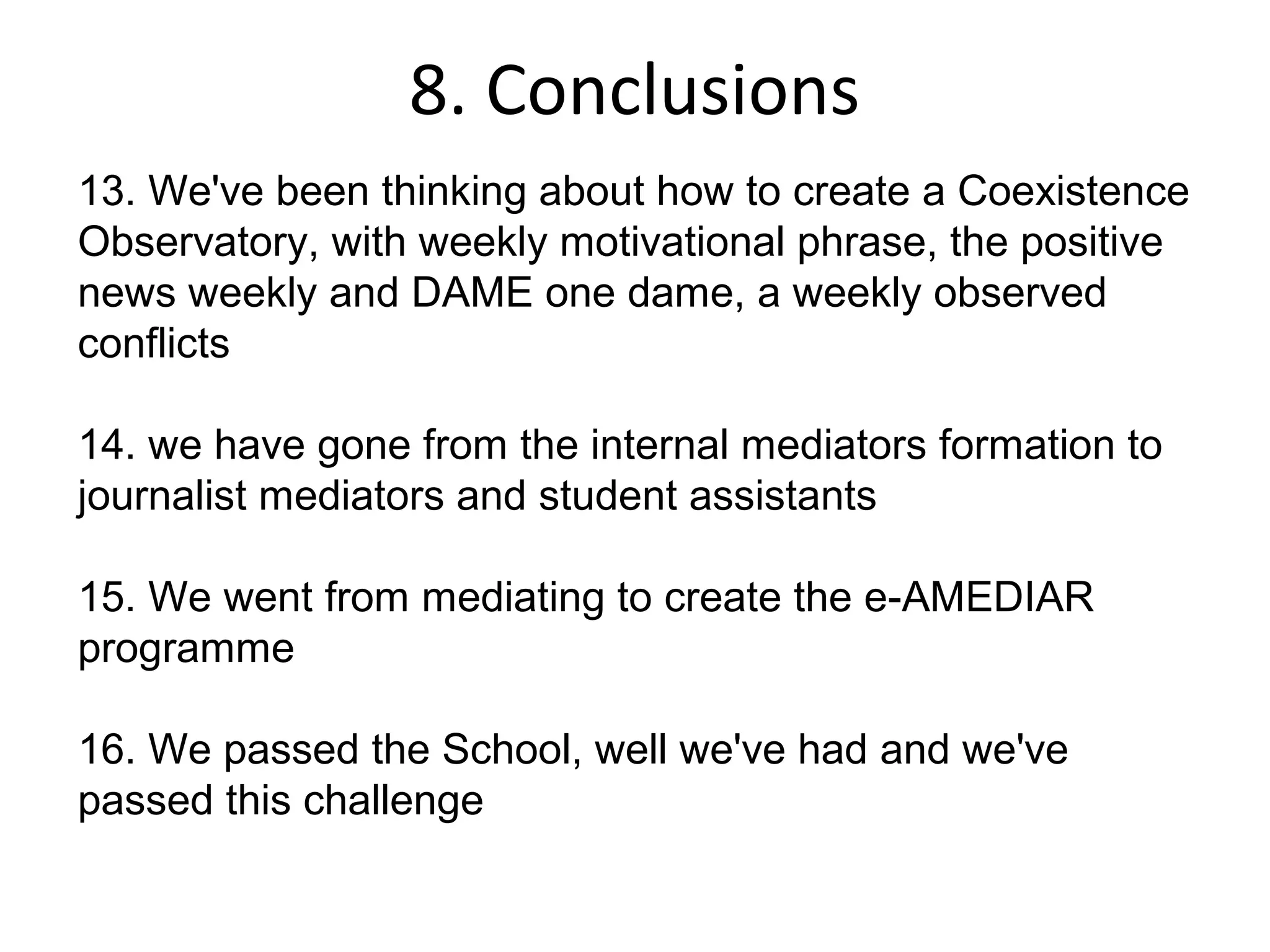 8. Conclusions
13. We've been thinking about how to create a Coexistence
Observatory, with weekly motivational phrase, the positive
news weekly and DAME one dame, a weekly observed
conflicts

14. we have gone from the internal mediators formation to
journalist mediators and student assistants

15. We went from mediating to create the e-AMEDIAR
programme

16. We passed the School, well we've had and we've
passed this challenge
 