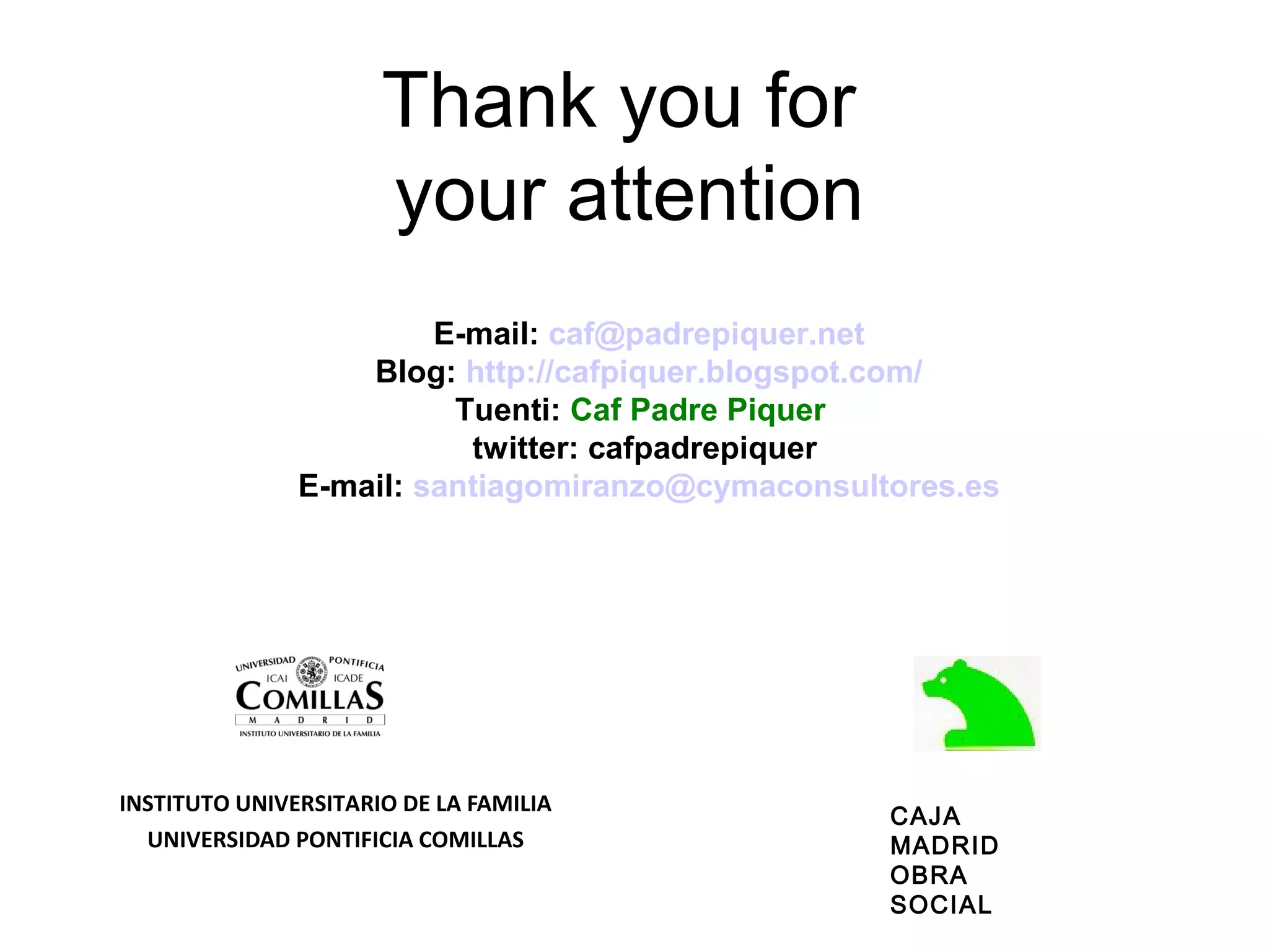 Thank you for
                      your attention
                        E-mail: caf@padrepiquer.net
                   Blog: http://cafpiquer.blogspot.com/
                         Tuenti: Caf Padre Piquer
                          twitter: cafpadrepiquer
               E-mail: santiagomiranzo@cymaconsultores.es




INSTITUTO UNIVERSITARIO DE LA FAMILIA
                                                  CAJA
  UNIVERSIDAD PONTIFICIA COMILLAS                 MADRID
                                                  OBRA
                                                  SOCIAL
 