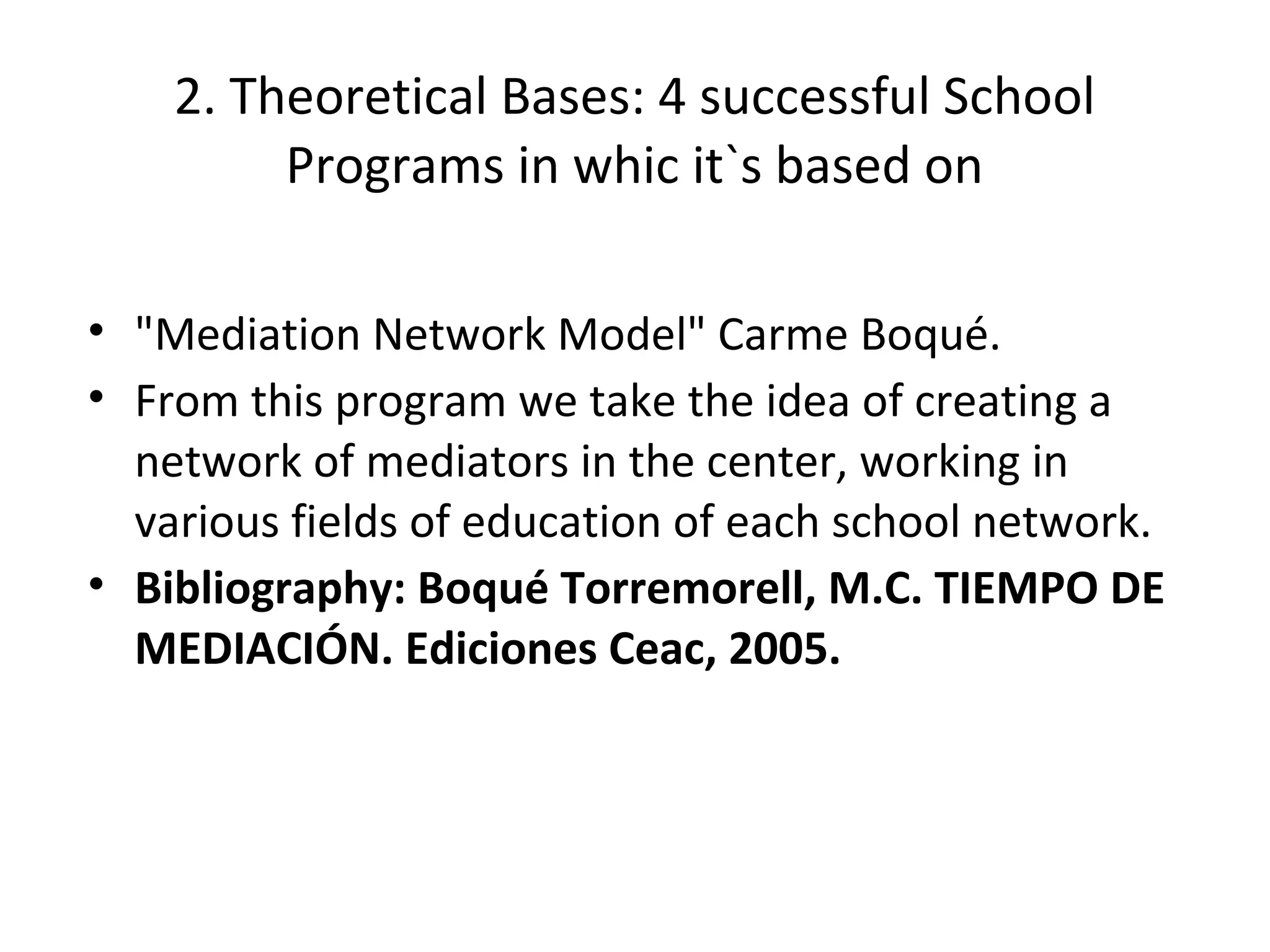 2. Theoretical Bases: 4 successful School
         Programs in whic it`s based on

• "Mediation Network Model" Carme Boqué.
• From this program we take the idea of creating a
  network of mediators in the center, working in
  various fields of education of each school network.
• Bibliography: Boqué Torremorell, M.C. TIEMPO DE
  MEDIACIÓN. Ediciones Ceac, 2005.
 
