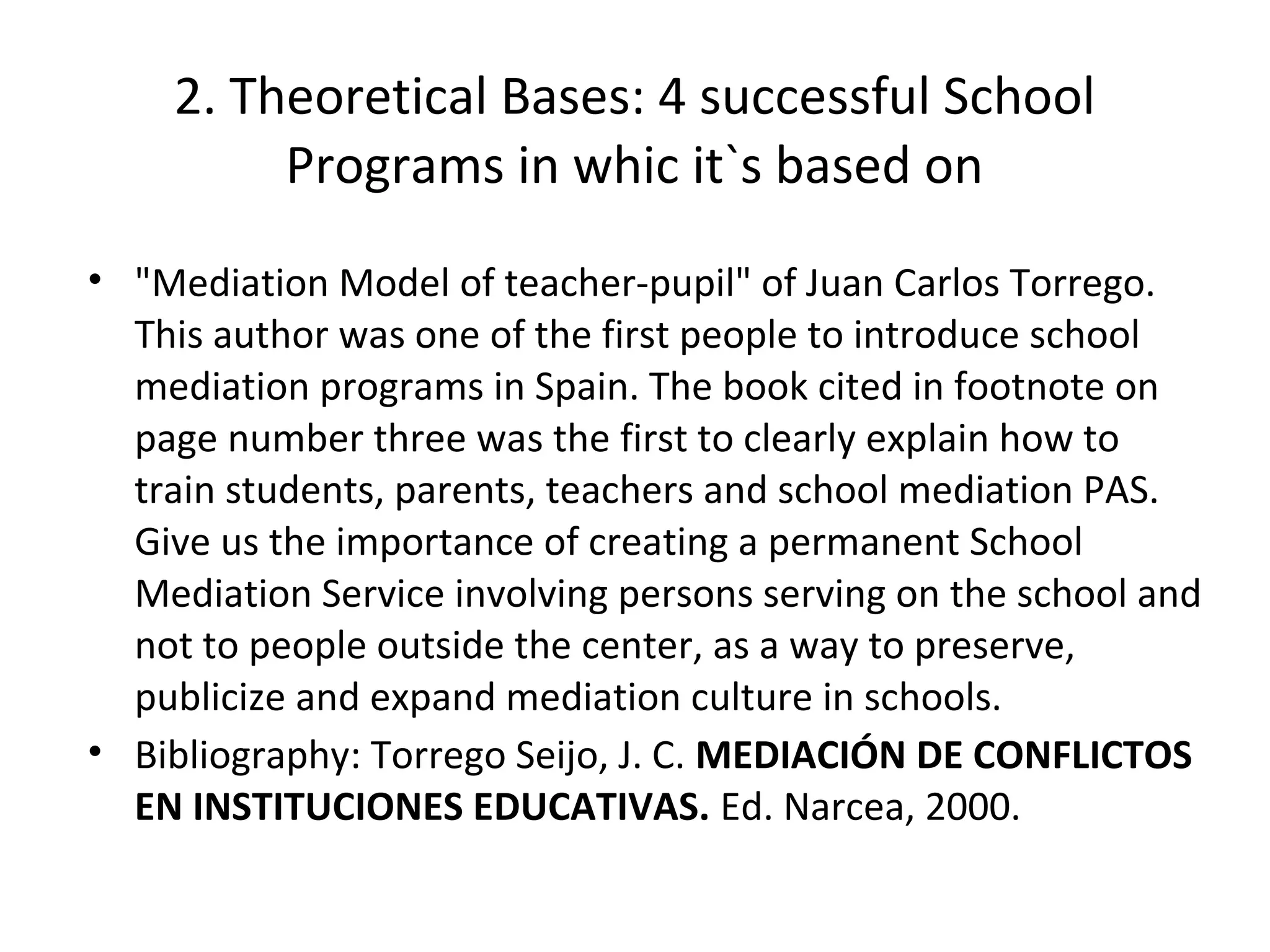 2. Theoretical Bases: 4 successful School
         Programs in whic it`s based on
• "Mediation Model of teacher-pupil" of Juan Carlos Torrego.
  This author was one of the first people to introduce school
  mediation programs in Spain. The book cited in footnote on
  page number three was the first to clearly explain how to
  train students, parents, teachers and school mediation PAS.
  Give us the importance of creating a permanent School
  Mediation Service involving persons serving on the school and
  not to people outside the center, as a way to preserve,
  publicize and expand mediation culture in schools.
• Bibliography: Torrego Seijo, J. C. MEDIACIÓN DE CONFLICTOS
  EN INSTITUCIONES EDUCATIVAS. Ed. Narcea, 2000.
 