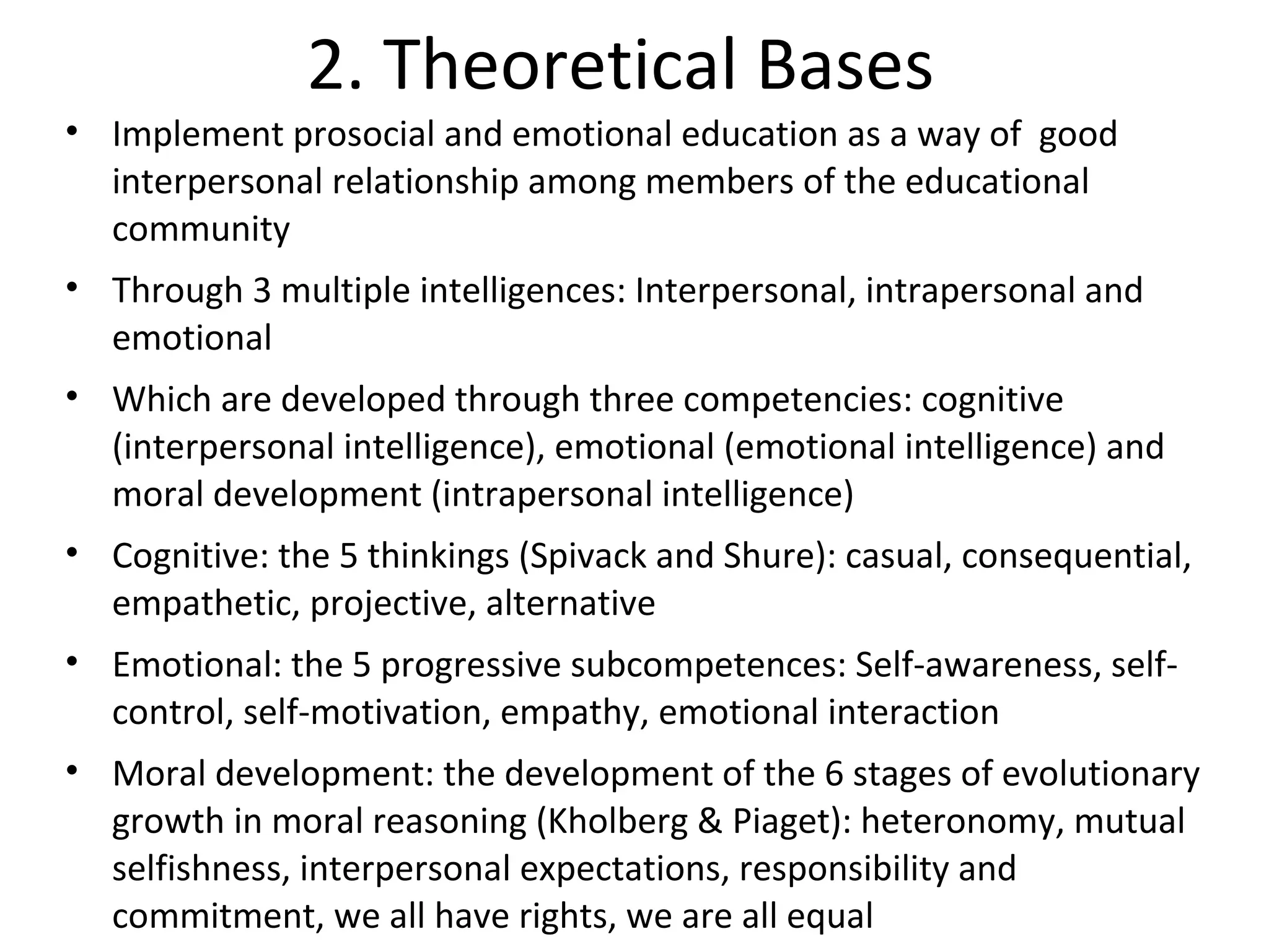 2. Theoretical Bases
• Implement prosocial and emotional education as a way of good
  interpersonal relationship among members of the educational
  community
• Through 3 multiple intelligences: Interpersonal, intrapersonal and
  emotional
• Which are developed through three competencies: cognitive
  (interpersonal intelligence), emotional (emotional intelligence) and
  moral development (intrapersonal intelligence)
• Cognitive: the 5 thinkings (Spivack and Shure): casual, consequential,
  empathetic, projective, alternative
• Emotional: the 5 progressive subcompetences: Self-awareness, self-
  control, self-motivation, empathy, emotional interaction
• Moral development: the development of the 6 stages of evolutionary
  growth in moral reasoning (Kholberg & Piaget): heteronomy, mutual
  selfishness, interpersonal expectations, responsibility and
  commitment, we all have rights, we are all equal
 