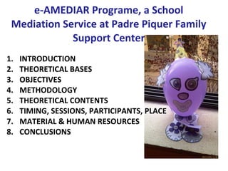 e-AMEDIAR Programe, a School
 Mediation Service at Padre Piquer Family
             Support Center
1.   INTRODUCTION
2.   THEORETICAL BASES
3.   OBJECTIVES
4.   METHODOLOGY
5.   THEORETICAL CONTENTS
6.   TIMING, SESSIONS, PARTICIPANTS, PLACE
7.   MATERIAL & HUMAN RESOURCES
8.   CONCLUSIONS
 