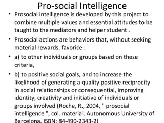 Pro-social Intelligence
• Prosocial intelligence is developed by this project to
                             ​
  combine multiple values and essential attitudes to be
  taught to the mediators and helper student .
• Prosocial actions are behaviors that, without seeking
  material rewards, favorice :
• a) to other individuals or groups based on these
  criteria,
• b) to positive social goals, and to increase the
  likelihood of generating a quality positive reciprocity
  in social relationships or consequential, improving
  identity, creativity and initiative of individuals or
  groups involved (Roche, R., 2004, " prosocial
  intelligence ", col. material. Autonomous University of
 