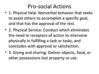 Pro-social Actions
• 1. Physical help. Nonverbal behavior that seeks
  to assist others to accomplish a specific goal,
  and that has the approval of the rest.
• 2. Physical Service: Conduct which eliminates
  the need to receptors of action to intervene
  physically in fulfilling a task or tasks, and
  concludes with approval or satisfaction.
• 3. Giving and sharing: Deliver objects, food, or
  other possessions lost property or use.
 