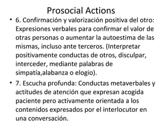 Prosocial Actions
• 6. Confirmación y valorización positiva del otro:
  Expresiones verbales para confirmar el valor de
  otras personas o aumentar la autoestima de las
  mismas, incluso ante terceros. (Interpretar
  positivamente conductas de otros, disculpar,
  interceder, mediante palabras de
  simpatía,alabanza o elogio).
• 7. Escucha profunda: Conductas metaverbales y
  actitudes de atención que expresan acogida
  paciente pero activamente orientada a los
  contenidos expresados por el interlocutor en
  una conversación.
 