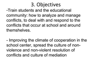 3. Objectives
-Train students and the educational
community: how to analyze and manage
conflicts, to deal with and respond to the
conflicts that occur at school and around
themshelves.

- Improving the climate of cooperation in the
school center, spread the culture of non-
violence and non-violent resolution of
conflicts and culture of mediation
 
