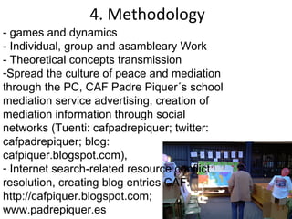 4. Methodology
- games and dynamics
- Individual, group and asambleary Work
- Theoretical concepts transmission
-Spread the culture of peace and mediation
through the PC, CAF Padre Piquer´s school
mediation service advertising, creation of
mediation information through social
networks (Tuenti: cafpadrepiquer; twitter:
cafpadrepiquer; blog:
cafpiquer.blogspot.com),
- Internet search-related resource conflict
resolution, creating blog entries CAF:
http://cafpiquer.blogspot.com;
www.padrepiquer.es
 