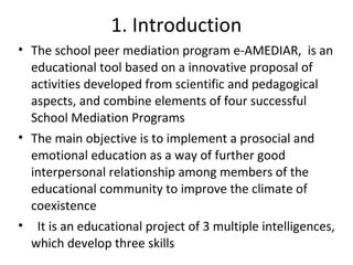 1. Introduction
• The school peer mediation program e-AMEDIAR, is an
  educational tool based on a innovative proposal of
  activities developed from scientific and pedagogical
  aspects, and combine elements of four successful
  School Mediation Programs
• The main objective is to implement a prosocial and
  emotional education as a way of further good
  interpersonal relationship among members of the
  educational community to improve the climate of
  coexistence
• It is an educational project of 3 multiple intelligences,
  which develop three skills
 