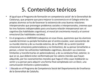 5. Contenidos teóricos
•   Al igual que el Programa de formación en competencia social1 de la Generalitat de
    Catalunya, que propone que para mejorar la convivencia en el Colegio entre los
    propios alumnos se ha de favorecer la existencia de unas buenas relaciones
    interpersonales que prevengan problemas sociales e interpersonales, creemos que
    los tres factores indispensables para una buena relación interpersonal son: el
    cognitivo (las habilidades cognitivas), el moral (el crecimiento moral) y el control
    emocional (las habilidades sociales).
•   En el programa e-AMEDIAR trabajamos en esas líneas, queremos que los alumnos
    cuando terminen su periplo formativo por el centro escolar, sean conscientes de
    su mundo interno y de su mundo externo, de su SPHD: de su sentir (control
    emocional, emociones potenciadoras y no limitantes), de su pensar (enseñarles a
    pensar, a tener las suficientes habilidades cognitivas, descubrir sus creencias
    limitantes y transformarlas en potenciadoras), y de su conducta final, exterior, la
    que se ve, que deberá estar conformada por los valores morales que hayan
    adquirido, por los razonamientos morales que haga el niño y que moldearán su
    sentir y su pensar para adquirir una forma final completada con un Decir, una
    comunicación limitante o potenciadora.
•   1 Basado en el Programa de Competencia Social del Departamento de Enseñanza
    de la Generalitat de Cataluña.
 