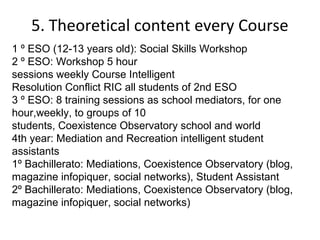 5. Theoretical content every Course
1 º ESO (12-13 years old): Social Skills Workshop
2 º ESO: Workshop 5 hour
sessions weekly Course Intelligent
Resolution Conflict RIC all students of 2nd ESO
3 º ESO: 8 training sessions as school mediators, for one
hour,weekly, to groups of 10
students, Coexistence Observatory school and world
4th year: Mediation and Recreation intelligent student
assistants
1º Bachillerato: Mediations, Coexistence Observatory (blog,
magazine infopiquer, social networks), Student Assistant
2º Bachillerato: Mediations, Coexistence Observatory (blog,
magazine infopiquer, social networks)
 