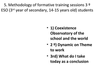 5. Methodology of formative training sessions 3 º
ESO (3rd year of secondary, 14-15 years old) students



                          • 1) Coexistence
                            Observatory of the
                            school and the world
                          • 2 º) Dynamic on Theme
                            to work
                          • 3rd) What do I take
                            today as a conclusion
 