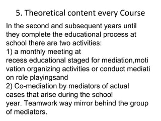 5. Theoretical content every Course
In the second and subsequent years until
they complete the educational process at
school there are two activities:
1) a monthly meeting at
recess educational staged for mediation,moti
vation organizing activities or conduct mediati
on role playingsand
2) Co-mediation by mediators of actual
cases that arise during the school
year. Teamwork way mirror behind the group
of mediators.
 