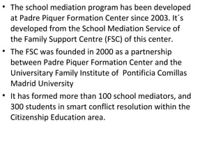 • The school mediation program has been developed
  at Padre Piquer Formation Center since 2003. It´s
  developed from the School Mediation Service of
  the Family Support Centre (FSC) of this center.
• The FSC was founded in 2000 as a partnership
  between Padre Piquer Formation Center and the
  Universitary Family Institute of Pontificia Comillas
  Madrid University
• It has formed more than 100 school mediators, and
  300 students in smart conflict resolution within the
  Citizenship Education area.
 
