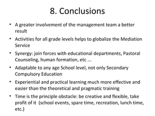 8. Conclusions
• A greater involvement of the management team a better
  result
• Activities for all grade levels helps to globalize the Mediation
  Service
• Synergy: join forces with educational departments, Pastoral
  Counseling, human formation, etc ...
• Adaptable to any age School level, not only Secondary
  Compulsory Education
• Experiential and practical learning much more effective and
  easier than the theoretical and pragmatic training
• Time is the principle obstacle: be creative and flexible, take
  profit of it (school events, spare time, recreation, lunch time,
  etc.)
 