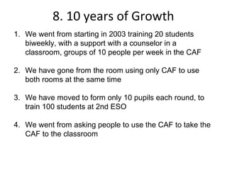 8. 10 years of Growth
1. We went from starting in 2003 training 20 students
   biweekly, with a support with a counselor in a
   classroom, groups of 10 people per week in the CAF

2. We have gone from the room using only CAF to use
   both rooms at the same time

3. We have moved to form only 10 pupils each round, to
   train 100 students at 2nd ESO

4. We went from asking people to use the CAF to take the
   CAF to the classroom
 