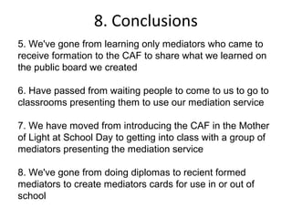8. Conclusions
5. We've gone from learning only mediators who came to
receive formation to the CAF to share what we learned on
the public board we created

6. Have passed from waiting people to come to us to go to
classrooms presenting them to use our mediation service

7. We have moved from introducing the CAF in the Mother
of Light at School Day to getting into class with a group of
mediators presenting the mediation service

8. We've gone from doing diplomas to recient formed
mediators to create mediators cards for use in or out of
school
 