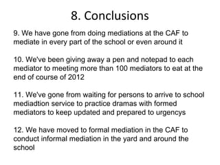 8. Conclusions
9. We have gone from doing mediations at the CAF to
mediate in every part of the school or even around it

10. We've been giving away a pen and notepad to each
mediator to meeting more than 100 mediators to eat at the
end of course of 2012

11. We've gone from waiting for persons to arrive to school
mediadtion service to practice dramas with formed
mediators to keep updated and prepared to urgencys

12. We have moved to formal mediation in the CAF to
conduct informal mediation in the yard and around the
school
 