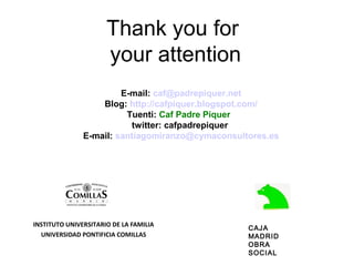 Thank you for
                      your attention
                        E-mail: caf@padrepiquer.net
                   Blog: http://cafpiquer.blogspot.com/
                         Tuenti: Caf Padre Piquer
                          twitter: cafpadrepiquer
               E-mail: santiagomiranzo@cymaconsultores.es




INSTITUTO UNIVERSITARIO DE LA FAMILIA
                                                  CAJA
  UNIVERSIDAD PONTIFICIA COMILLAS                 MADRID
                                                  OBRA
                                                  SOCIAL
 
