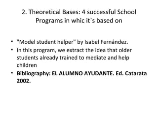 2. Theoretical Bases: 4 successful School
        Programs in whic it`s based on

• "Model student helper" by Isabel Fernández.
• In this program, we extract the idea that older
  students already trained to mediate and help
  children
• Bibliography: EL ALUMNO AYUDANTE. Ed. Catarata
  2002.
 