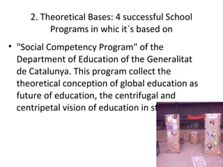 2. Theoretical Bases: 4 successful School
          Programs in whic it`s based on
• "Social Competency Program" of the
  Department of Education of the Generalitat
  de Catalunya. This program collect the
  theoretical conception of global education as
  future of education, the centrifugal and
  centripetal vision of education in students.
 