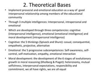 2. Theoretical Bases
• Implement prosocial and emotional education as a way of good
  interpersonal relationship among members of the educational
  community
• Through 3 multiple intelligences: Interpersonal, intrapersonal and
  emotional
• Which are developed through three competencies: cognitive
  (interpersonal intelligence), emotional (emotional intelligence) and
  moral development (intrapersonal intelligence)
• Cognitive: the 5 thinkings (Spivack and Shure): casual, consequential,
  empathetic, projective, alternative
• Emotional: the 5 progressive subcompetences: Self-awareness, self-
  control, self-motivation, empathy, emotional interaction
• Moral development: the development of the 6 stages of evolutionary
  growth in moral reasoning (Kholberg & Piaget): heteronomy, mutual
  selfishness, interpersonal expectations, responsibility and
  commitment, we all have rights, we are all equal
 