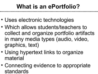 What is an ePortfolio? Uses electronic technologies Which allows students/teachers to collect and organize portfolio artifacts in many media types (audio, video, graphics, text) Using hypertext links to organize material Connecting evidence to appropriate standards 