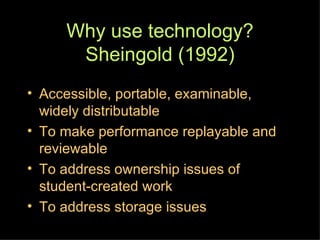 Why use technology? Sheingold (1992) Accessible, portable, examinable, widely distributable To make performance replayable and reviewable To address ownership issues of student-created work To address storage issues 