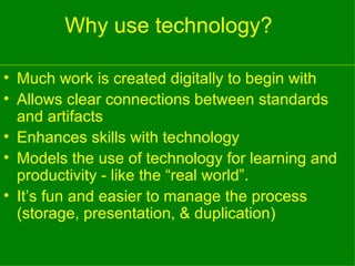 Why use technology?  Much work is created digitally to begin with Allows clear connections between standards and artifacts Enhances skills with technology Models the use of technology for learning and productivity - like the “real world”. It’s fun and easier to manage the process (storage, presentation, & duplication) 
