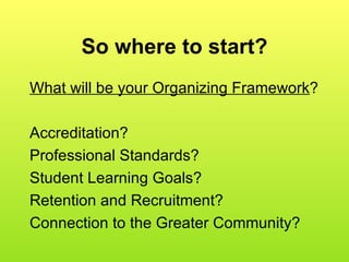 So where to start? What will be your Organizing Framework ? Accreditation?  Professional Standards? Student Learning Goals?  Retention and Recruitment? Connection to the Greater Community? 