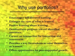 Why use portfolios? Encourages self-directed learning. Enlarges the view of what is learned. Fosters learning about learning. Demonstrates progress toward identified outcomes. Creates an intersection for instruction and assessment. Provides a way for students to value themselves as learners. Offers opportunities for peer-supported growth. 