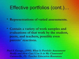 Effective portfolios (cont.)… Representations of varied assessments. Contain a variety of work samples and evaluations of that work by the student, peers, and teachers, possible even parents' reactions. Paul S. George, (1995). What Is Portfolio Assessment Really and How Can I Use It in My Classroom? Gainesville, FL: Teacher Education Resources.   