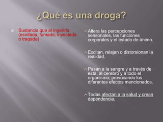    Sustancia que al ingerirla     Altera las percepciones
    (esnifada, fumada, inyectada   sensoriales, las funciones
    o tragada)                     corporales y el estado de ánimo.

                                   Excitan, relajan o distorsionan la
                                   realidad.

                                   Pasan a la sangre y a través de
                                   esta, al cerebro y a todo el
                                   organismo, provocando los
                                   diferentes efectos mencionados.

                                   Todas afectan a la salud y crean
                                   dependencia.
 