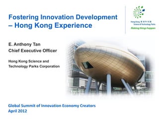 Fostering Innovation Development
– Hong Kong Experience

E. Anthony Tan
Chief Executive Officer

Hong Kong Science and
Technology Parks Corporation




Global Summit of Innovation Economy Creators
April 2012
 