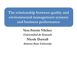 The relationship between quality and
environmental management systems
and business performance
Vera Ferrón Vílchez
Universidad de Granada
Nicole Darnall
Arizona State University
 