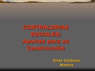 CONTR A L ORIAS  SOCIAL ES: Aportes para su Construcción Efrén Calderón Medina 