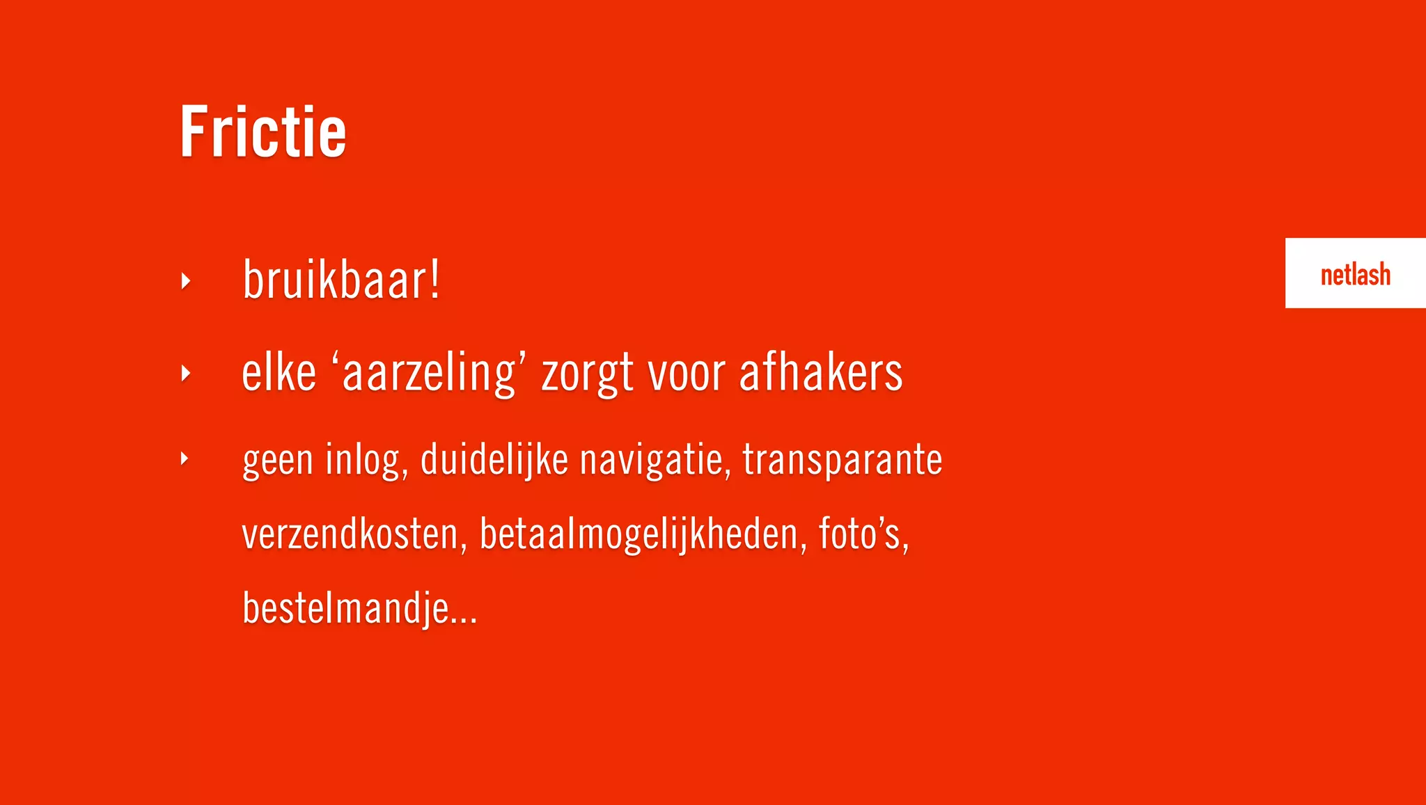 Frictie
‣   bruikbaar!
‣   elke ‘aarzeling’ zorgt voor afhakers
‣   geen inlog, duidelijke navigatie, transparante
    verzendkosten, betaalmogelijkheden, foto’s,
    bestelmandje...
 