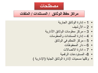 مصطلحات 
مراكز حفظ الوثائق / المستندات / الملفات 
1 – إدارة الوثائق الجارية • 
2 – الأرشيف • 
3 – مركز معلومات الوثائق الأدارية • 
4 – إدارة المستندات والمعلومات • 
- 5 مركز التحكم في الوثائق • 
6 – دار المحفوظات • 
7 – ادارة الاتصالات • 
-8 المستودعات الرقمية • 
• وكلها مسميات لإدارة الوثائق الجاية )الإدارية ( 
 