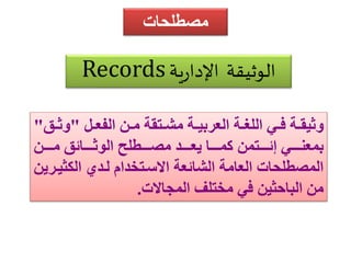 مصطلحات 
Records الوثيقة الإدارية 
وثيقةةة فةةي الللةةة العربيةةة مشةةتقة مةة الفعةةل "وثةةق" 
بمعنةةةةةي إئةةةةةتم كمةةةةةا يعةةةةةد مصةةةةةطل الوثةةةةةائق مةةةةة 
المصطلحات العامة الشائعة الاسةتخدام لةدا اليثيةري 
م الباحثي في مختلف المجالات. 
 