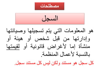 مصطلحات 
السجل 
هو المعلومات التي يتم تسجيلها وصيانتها 
وإدارتها من قبل شخص أو هيئة أو 
منشأة إما لأغراض قانونية أو لقيمتها 
بالنسبة لأعمال المنظمة. 
كل سجل هو مستند ولكن ليس كل مستند سجل. 
 