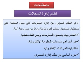 مصطلحات 
نظام إًدارة اًلسجلات 
هو النظام المسؤول عن إدارة المعلومات التي تعمل المنظمة على  
تسجيلها وصيانتها وحفظها لفترة طويلة من الزمن ضمن بيئة آمنة. 
النظام يهتم بتسجيل المعلومات وليس فقط حفظها.  
هو أحد أهم أساسيات الحكومة الإلكترونية.  
قانونية الحركات الإلكترونية  
جزء أساسي من نظام إدارة المحتوى.  
 