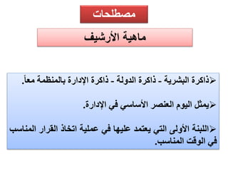 مصطلحات 
ماهية الأرشيف 
ذاكرة البشرية - ذاكرة الدولة - ذاكرة الإدارة بالمنظمة مع ا .  
يمثل اليوم العنصر الأساسي في الإدارة.  
اللبنة الأولى التي يعتمد عليها في عملية اتخاذ القرار المناسب  
في الوقت المناسب. 
 