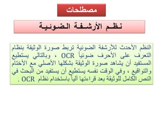 مصطلحات 
نـظــم الأرشــفـة الـضـوئـيـة 
النظم الأحدث للأرشفة الضوئية تربط صورة الوثيقة بنظام 
وبالتالي يستطيع ، OCR التعرف على الأحرف ضوئياً 
المستفيد أن يشاهد صورة الوثيقة بشكلها الأصلي مع الأختام 
والتواقيع ، وفي الوقت نفسه يستطيع أن يستفيد من البحث في 
. OCR النصالكامل للوثيقة بعد قراءتها آلياً باستخدام نظام 
 